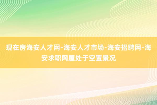 现在房海安人才网-海安人才市场-海安招聘网-海安求职网屋处于空置景况