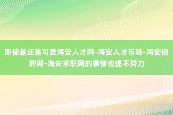 即使是还是可爱海安人才网-海安人才市场-海安招聘网-海安求职网的事情也提不努力