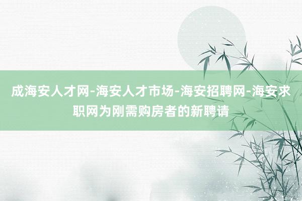 成海安人才网-海安人才市场-海安招聘网-海安求职网为刚需购房者的新聘请