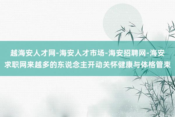 越海安人才网-海安人才市场-海安招聘网-海安求职网来越多的东说念主开动关怀健康与体格管束
