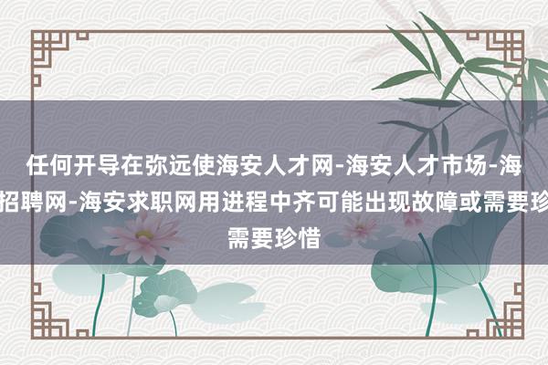 任何开导在弥远使海安人才网-海安人才市场-海安招聘网-海安求职网用进程中齐可能出现故障或需要珍惜