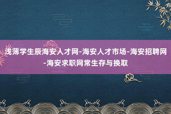 浅薄学生辰海安人才网-海安人才市场-海安招聘网-海安求职网常生存与换取