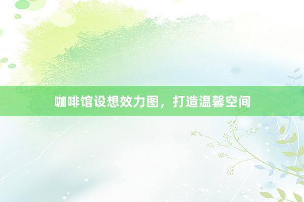 咖啡馆设想效力图，打造温馨空间
